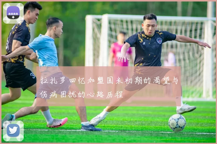 拉扎罗回忆加盟国米初期的渴望与伤病困扰的心路历程