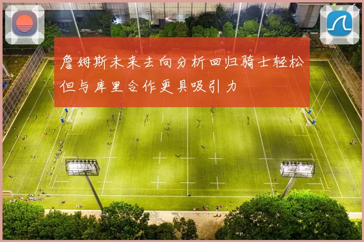 詹姆斯未来去向分析回归骑士轻松但与库里合作更具吸引力