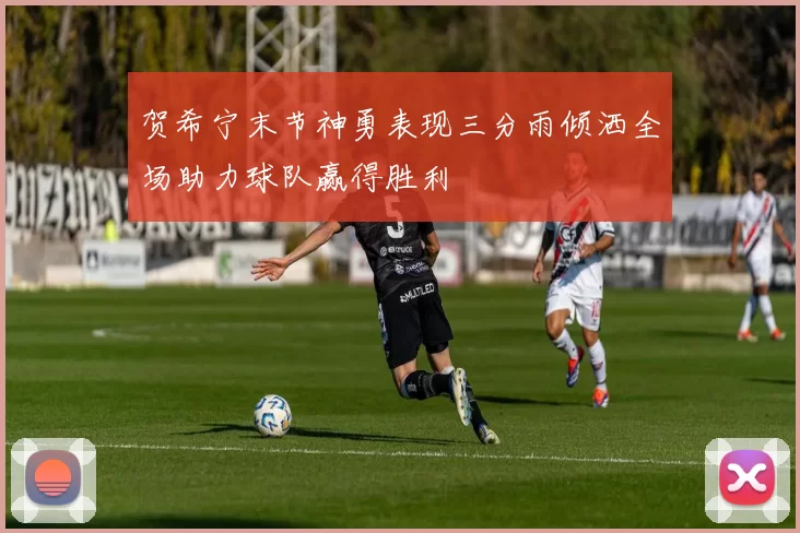 贺希宁末节神勇表现三分雨倾洒全场助力球队赢得胜利
