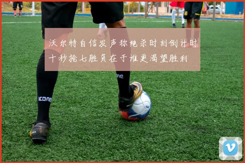 沃尔特自信发声称绝杀时刻倒计时十秒抢七胜负在于谁更渴望胜利