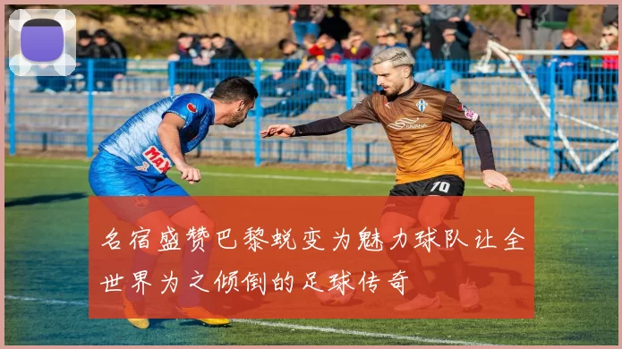 名宿盛赞巴黎蜕变为魅力球队让全世界为之倾倒的足球传奇