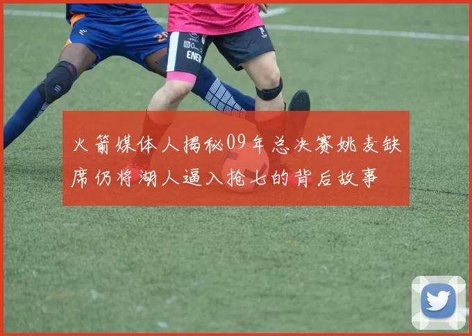火箭媒体人揭秘09年总决赛姚麦缺席仍将湖人逼入抢七的背后故事