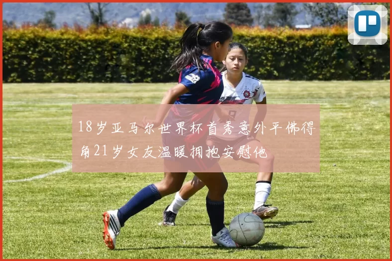 18岁亚马尔世界杯首秀意外平佛得角21岁女友温暖拥抱安慰他
