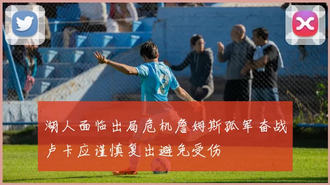 湖人面临出局危机詹姆斯孤军奋战卢卡应谨慎复出避免受伤