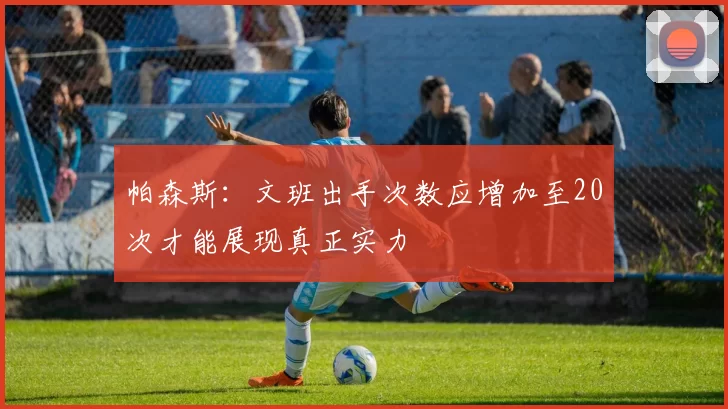 帕森斯：文班出手次数应增加至20次才能展现真正实力