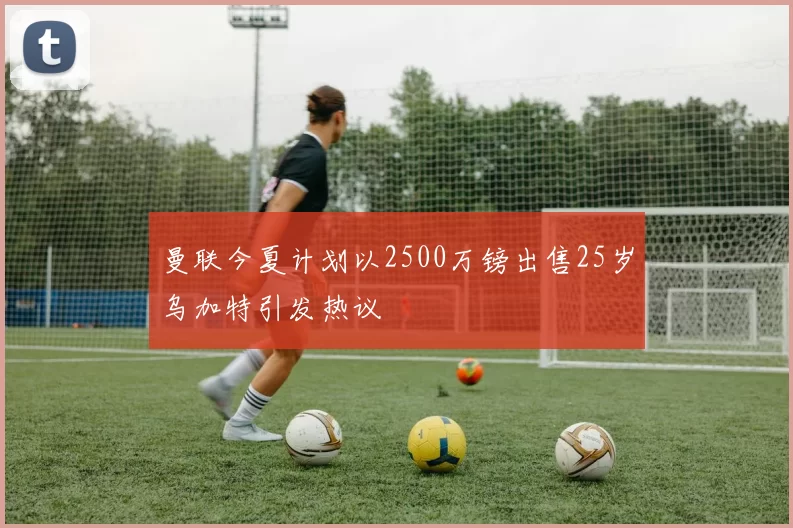 曼联今夏计划以2500万镑出售25岁乌加特引发热议