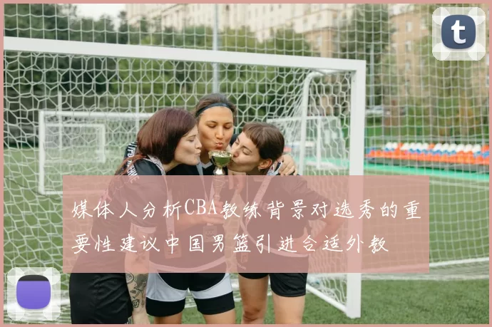 媒体人分析CBA教练背景对选秀的重要性建议中国男篮引进合适外教