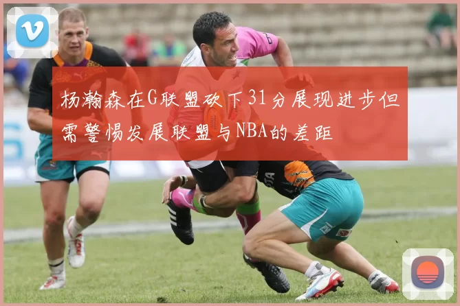 杨瀚森在G联盟砍下31分展现进步但需警惕发展联盟与NBA的差距