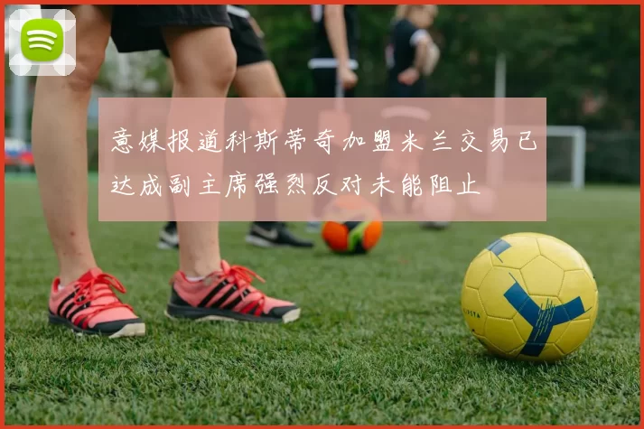 意媒报道科斯蒂奇加盟米兰交易已达成副主席强烈反对未能阻止