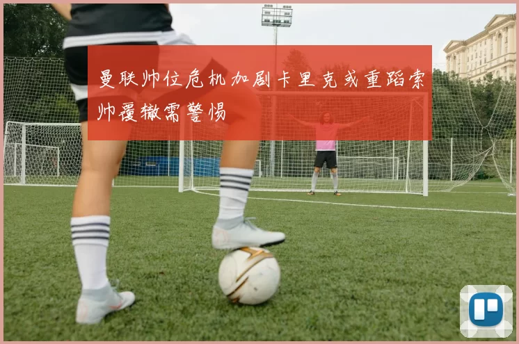 曼联帅位危机加剧卡里克或重蹈索帅覆辙需警惕