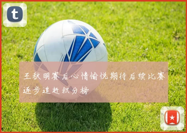 王秋明赛后心情愉悦期待后续比赛逐步追赶积分榜