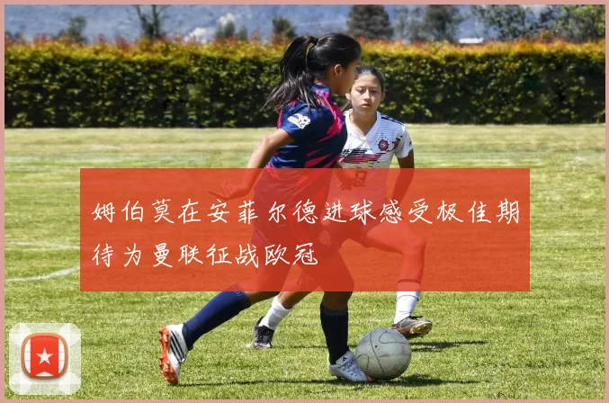 姆伯莫在安菲尔德进球感受极佳期待为曼联征战欧冠