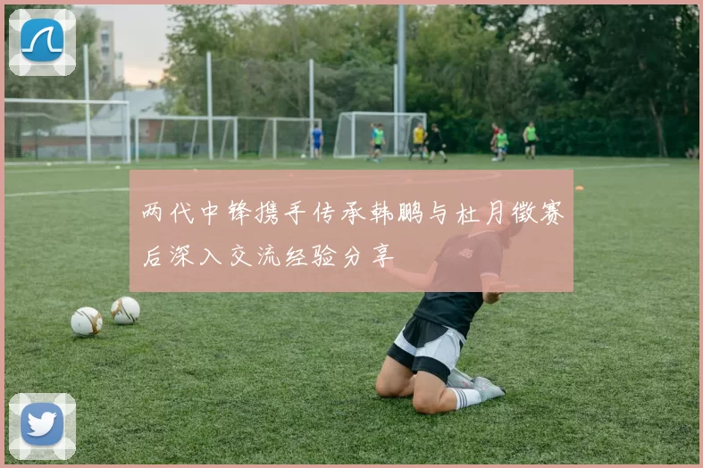 两代中锋携手传承韩鹏与杜月徵赛后深入交流经验分享