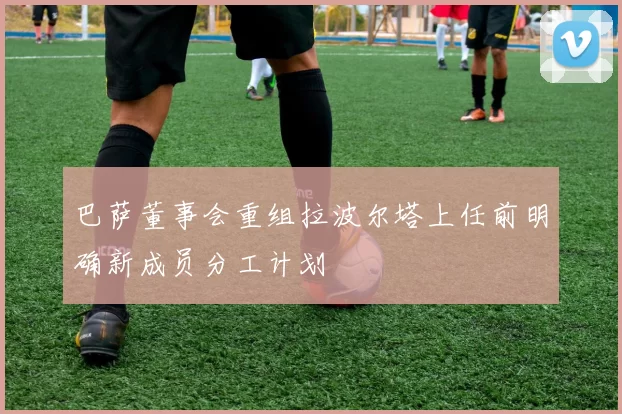巴萨董事会重组拉波尔塔上任前明确新成员分工计划