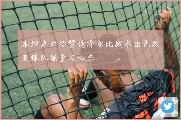 本坦库尔称赞德泽尔比战术出色改变球队能量与心态