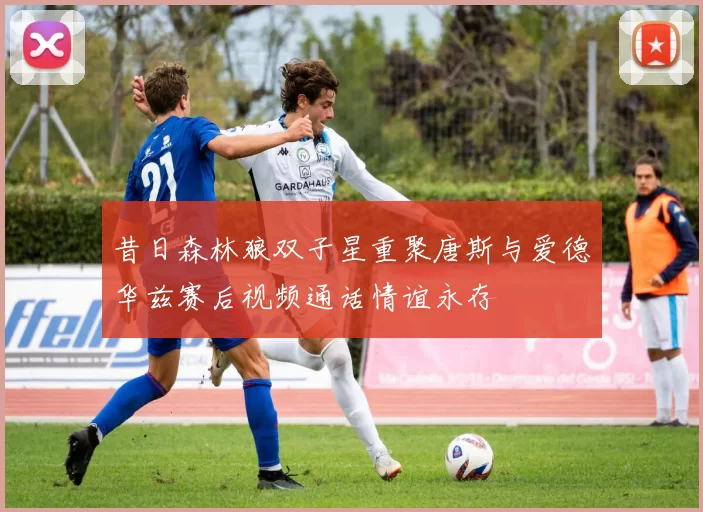 昔日森林狼双子星重聚唐斯与爱德华兹赛后视频通话情谊永存